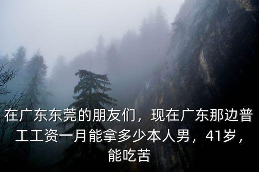 在廣東東莞的朋友們，現(xiàn)在廣東那邊普工工資一月能拿多少本人男，41歲，能吃苦