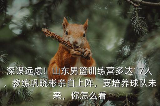 深謀遠慮！山東男籃訓練營多達17人，教練鞏曉彬親自上陣，要培養球隊未來，你怎么看