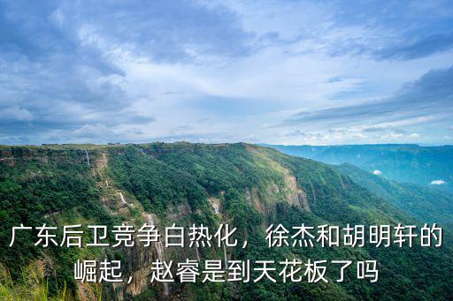 廣東后衛競爭白熱化，徐杰和胡明軒的崛起，趙睿是到天花板了嗎