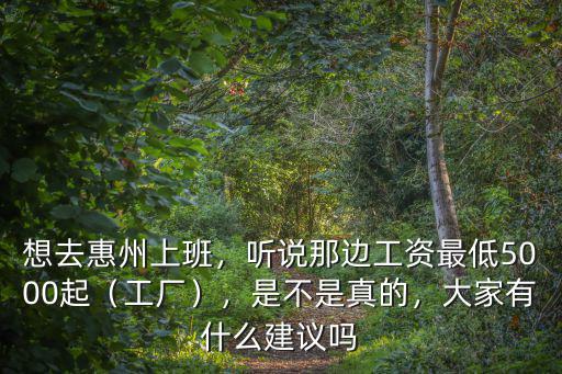 想去惠州上班，聽說那邊工資最低5000起（工廠），是不是真的，大家有什么建議嗎