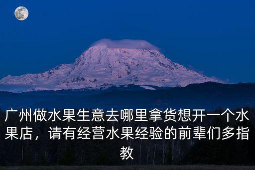 廣州做水果生意去哪里拿貨想開一個水果店，請有經營水果經驗的前輩們多指教