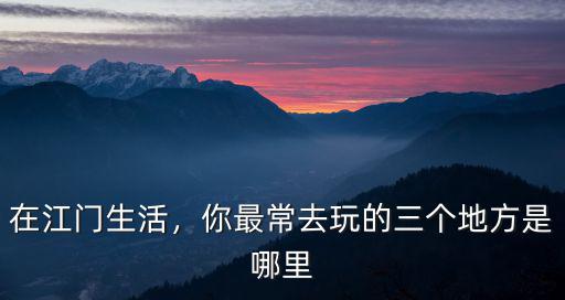 在江門生活，你最常去玩的三個地方是哪里