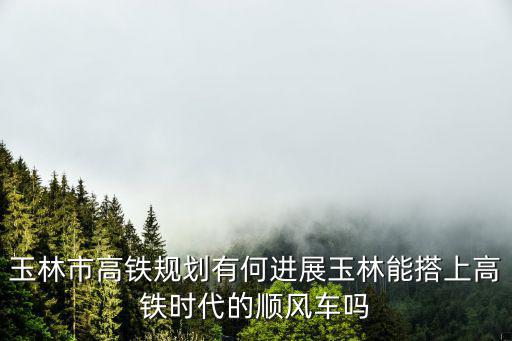 玉林市高鐵規(guī)劃有何進(jìn)展玉林能搭上高鐵時(shí)代的順風(fēng)車(chē)嗎