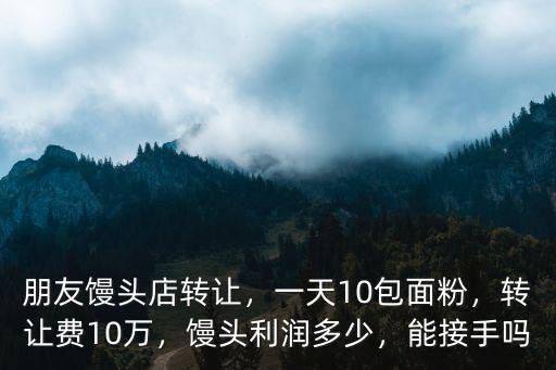 朋友饅頭店轉讓，一天10包面粉，轉讓費10萬，饅頭利潤多少，能接手嗎