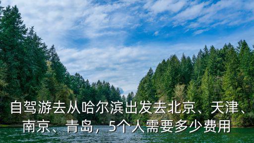 自駕游去從哈爾濱出發去北京、天津、南京、青島，5個人需要多少費用