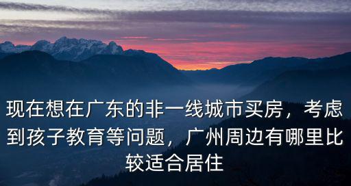 現在想在廣東的非一線城市買房，考慮到孩子教育等問題，廣州周邊有哪里比較適合居住