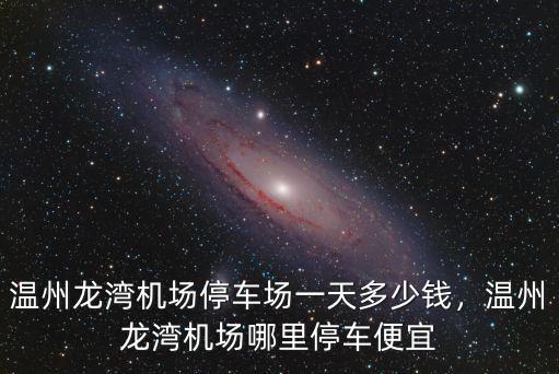 溫州龍灣機(jī)場停車場一天多少錢，溫州龍灣機(jī)場哪里停車便宜