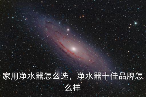 家用凈水器怎么選，凈水器十佳品牌怎么樣