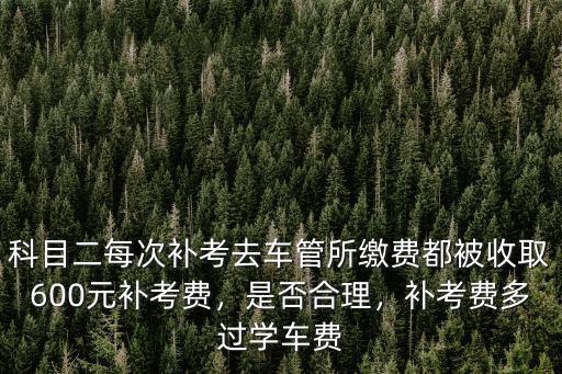 科目二每次補考去車管所繳費都被收取600元補考費，是否合理，補考費多過學車費