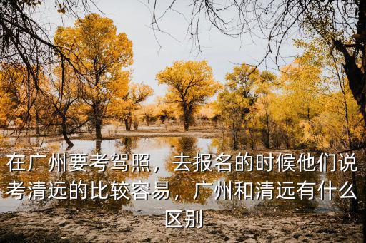在廣州要考駕照，去報名的時候他們說考清遠的比較容易，廣州和清遠有什么區(qū)別