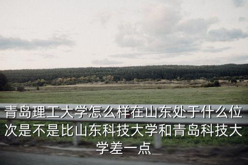 青島理工大學怎么樣在山東處于什么位次是不是比山東科技大學和青島科技大學差一點