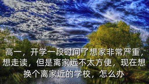 高一，開學(xué)一段時(shí)間了想家非常嚴(yán)重，想走讀，但是離家遠(yuǎn)不太方便，現(xiàn)在想換個(gè)離家近的學(xué)校，怎么辦