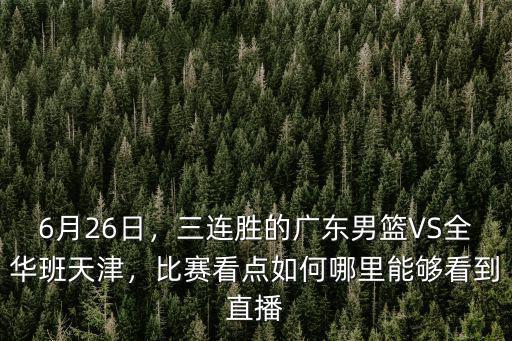 6月26日，三連勝的廣東男籃VS全華班天津，比賽看點如何哪里能夠看到直播