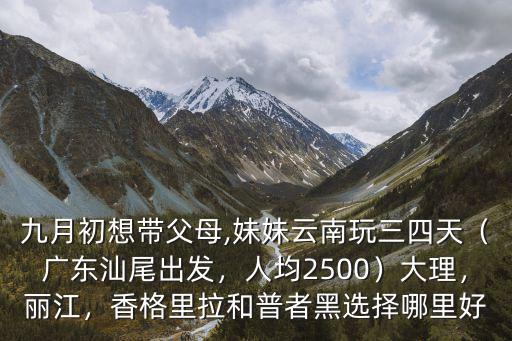 九月初想帶父母,妹妹云南玩三四天（廣東汕尾出發(fā)，人均2500）大理，麗江，香格里拉和普者黑選擇哪里好
