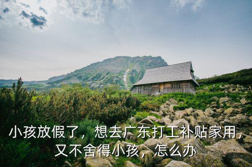 小孩放假了，想去廣東打工補貼家用，又不舍得小孩，怎么辦