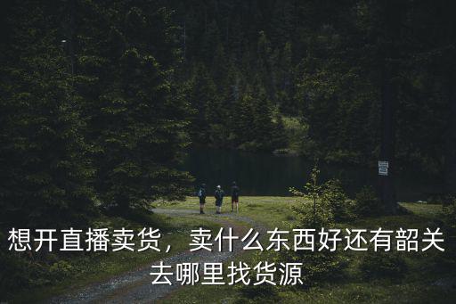想開(kāi)直播賣貨，賣什么東西好還有韶關(guān)去哪里找貨源