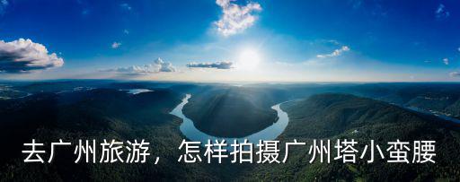 怎么拍最美的照片之廣州塔,航拍廣州塔最佳拍攝地點