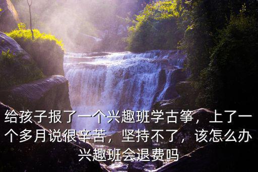 給孩子報了一個興趣班學古箏，上了一個多月說很辛苦，堅持不了，該怎么辦興趣班會退費嗎