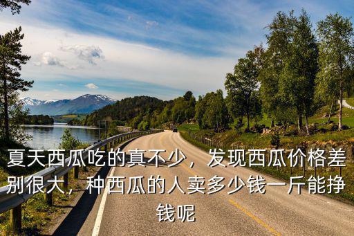 夏天西瓜吃的真不少，發(fā)現(xiàn)西瓜價格差別很大，種西瓜的人賣多少錢一斤能掙錢呢