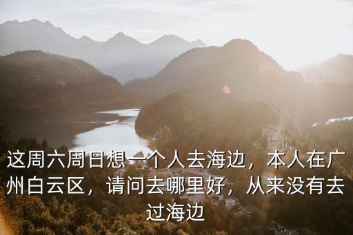 這周六周日想一個人去海邊，本人在廣州白云區，請問去哪里好，從來沒有去過海邊