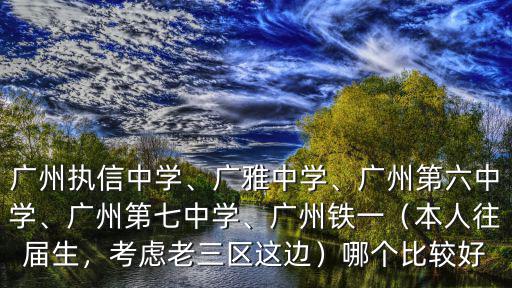 廣州執信中學、廣雅中學、廣州第六中學、廣州第七中學、廣州鐵一（本人往屆生，考慮老三區這邊）哪個比較好