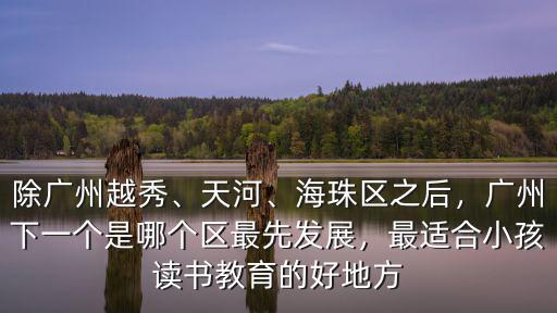 除廣州越秀、天河、海珠區之后，廣州下一個是哪個區最先發展，最適合小孩讀書教育的好地方