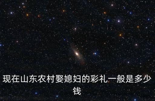 現(xiàn)在山東農(nóng)村娶媳婦的彩禮一般是多少錢