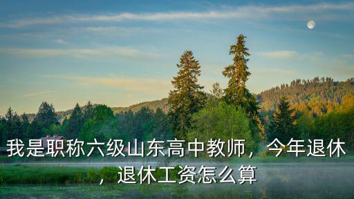 我是職稱六級山東高中教師，今年退休，退休工資怎么算