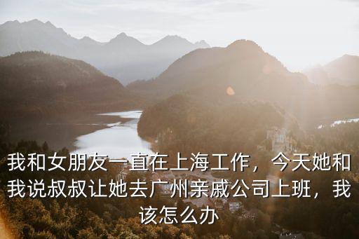 我和女朋友一直在上海工作，今天她和我說叔叔讓她去廣州親戚公司上班，我該怎么辦