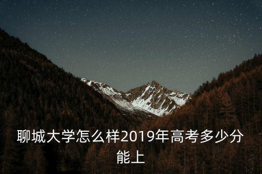 聊城大學今年錄取分數多少,2019年高考多少分能上