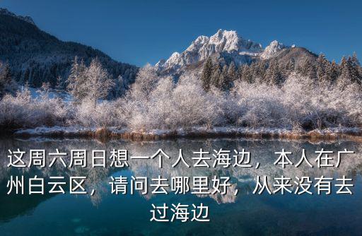 這周六周日想一個人去海邊，本人在廣州白云區，請問去哪里好，從來沒有去過海邊