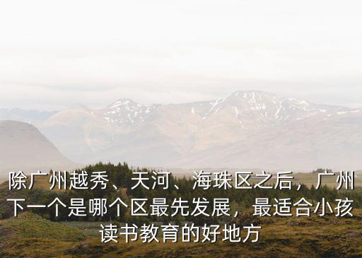 除廣州越秀、天河、海珠區之后，廣州下一個是哪個區最先發展，最適合小孩讀書教育的好地方