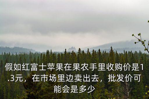 假如紅富士蘋果在果農手里收購價是1.3元，在市場里邊賣出去，批發價可能會是多少