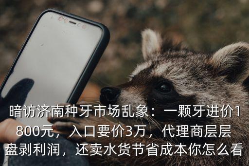 暗訪濟(jì)南種牙市場(chǎng)亂象：一顆牙進(jìn)價(jià)1800元，入口要價(jià)3萬(wàn)，代理商層層盤(pán)剝利潤(rùn)，還賣水貨節(jié)省成本你怎么看