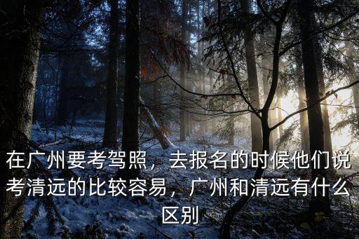 在廣州要考駕照，去報名的時候他們說考清遠的比較容易，廣州和清遠有什么區別