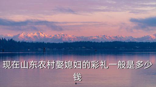 現在山東農村娶媳婦的彩禮一般是多少錢
