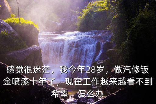 感覺很迷茫，我今年28歲，做汽修鈑金噴漆十年了，現(xiàn)在工作越來越看不到希望，怎么辦