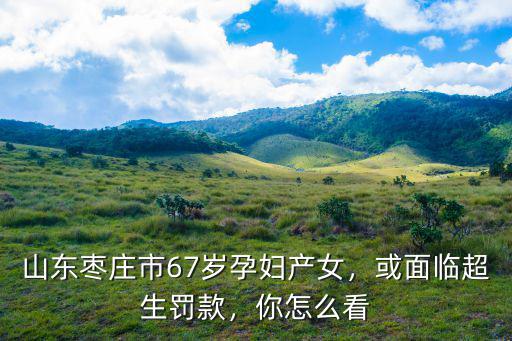 山東棗莊市67歲孕婦產(chǎn)女，或面臨超生罰款，你怎么看