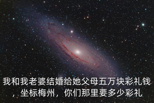我和我老婆結婚給她父母五萬塊彩禮錢，坐標梅州，你們那里要多少彩禮