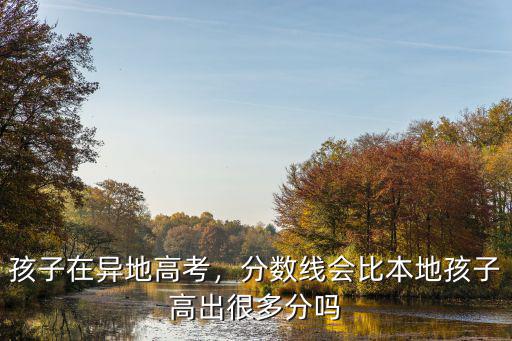 孩子在異地高考，分?jǐn)?shù)線會(huì)比本地孩子高出很多分嗎