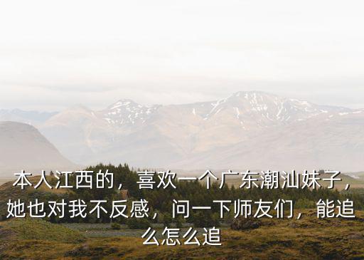 本人江西的，喜歡一個廣東潮汕妹子，她也對我不反感，問一下師友們，能追么怎么追