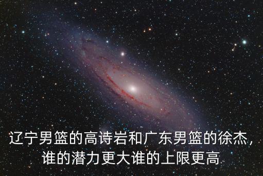 遼寧男籃的高詩巖和廣東男籃的徐杰，誰的潛力更大誰的上限更高