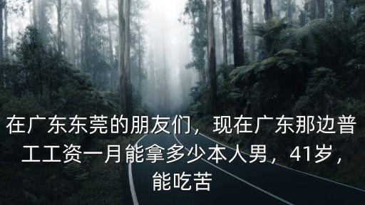 在廣東東莞的朋友們，現在廣東那邊普工工資一月能拿多少本人男，41歲，能吃苦