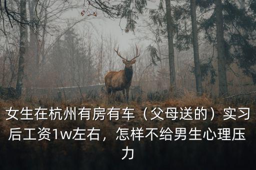 女生在杭州有房有車（父母送的）實習后工資1w左右，怎樣不給男生心理壓力