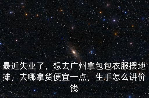 最近失業了，想去廣州拿包包衣服擺地攤，去哪拿貨便宜一點，生手怎么講價錢