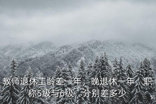 教師退休工齡差一年，晚退休一年，職稱5級與6級，分別差多少
