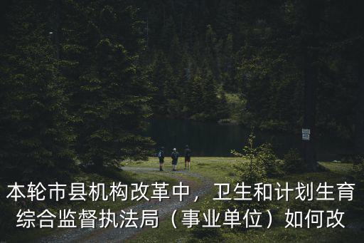 本輪市縣機(jī)構(gòu)改革中，衛(wèi)生和計劃生育綜合監(jiān)督執(zhí)法局（事業(yè)單位）如何改