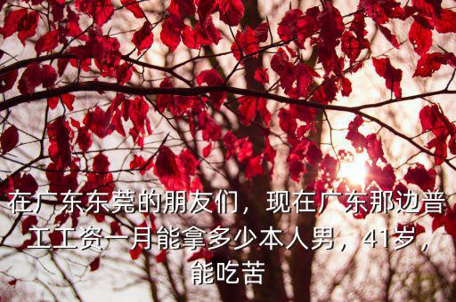 在廣東東莞的朋友們，現在廣東那邊普工工資一月能拿多少本人男，41歲，能吃苦
