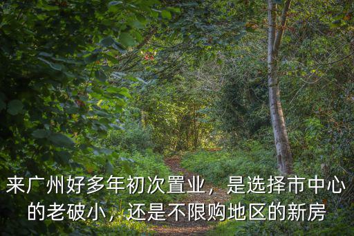來廣州好多年初次置業(yè)，是選擇市中心的老破小，還是不限購地區(qū)的新房