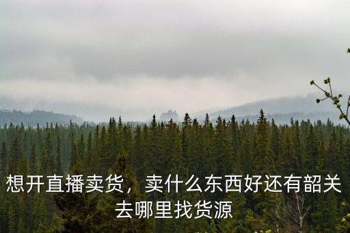想開直播賣貨，賣什么東西好還有韶關去哪里找貨源